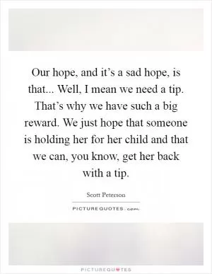 Our hope, and it’s a sad hope, is that... Well, I mean we need a tip. That’s why we have such a big reward. We just hope that someone is holding her for her child and that we can, you know, get her back with a tip Picture Quote #1