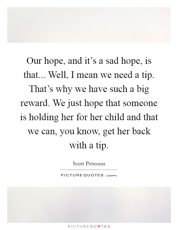 Our hope, and it's a sad hope, is that... Well, I mean we need a tip. That's why we have such a big reward. We just hope that someone is holding her for her child and that we can, you know, get her back with a tip Picture Quote #1