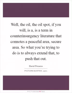 Well, the oil, the oil spot, if you will, is a, is a term in counterinsurgency literature that connotes a peaceful area, secure area. So what you’re trying to do is to always extend that, to push that out Picture Quote #1