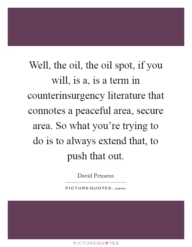 Well, the oil, the oil spot, if you will, is a, is a term in counterinsurgency literature that connotes a peaceful area, secure area. So what you're trying to do is to always extend that, to push that out Picture Quote #1