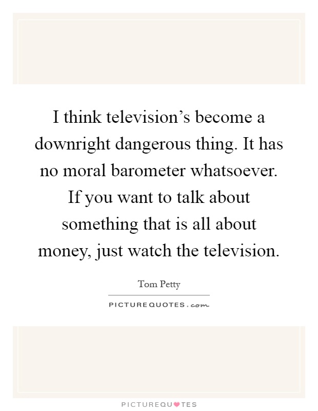 I think television's become a downright dangerous thing. It has no moral barometer whatsoever. If you want to talk about something that is all about money, just watch the television Picture Quote #1