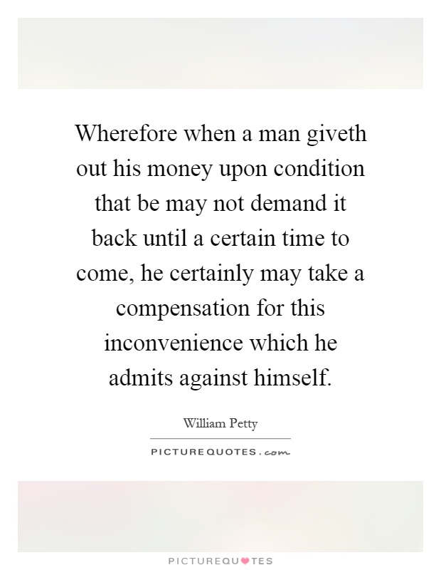 Wherefore when a man giveth out his money upon condition that be may not demand it back until a certain time to come, he certainly may take a compensation for this inconvenience which he admits against himself Picture Quote #1