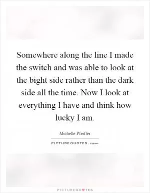 Somewhere along the line I made the switch and was able to look at the bight side rather than the dark side all the time. Now I look at everything I have and think how lucky I am Picture Quote #1