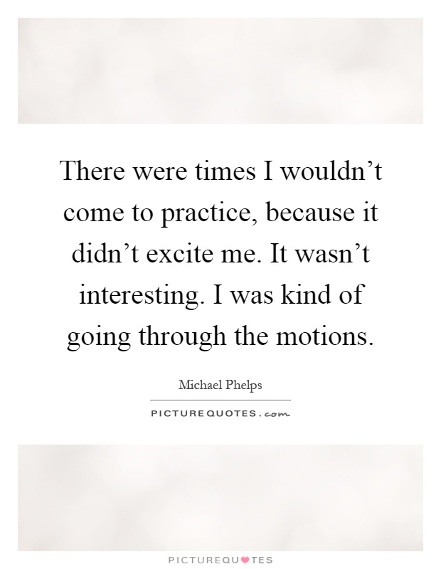 There were times I wouldn't come to practice, because it didn't excite me. It wasn't interesting. I was kind of going through the motions Picture Quote #1