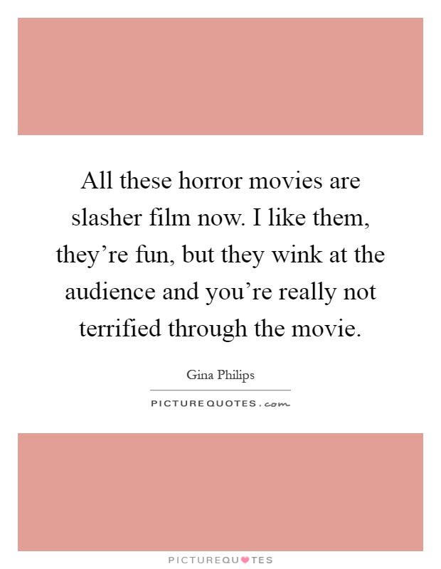 All these horror movies are slasher film now. I like them, they're fun, but they wink at the audience and you're really not terrified through the movie Picture Quote #1