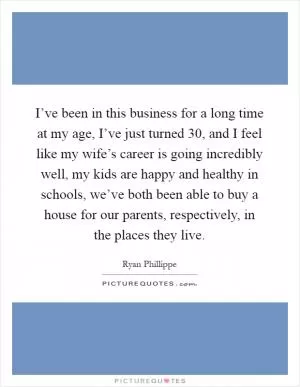 I’ve been in this business for a long time at my age, I’ve just turned 30, and I feel like my wife’s career is going incredibly well, my kids are happy and healthy in schools, we’ve both been able to buy a house for our parents, respectively, in the places they live Picture Quote #1