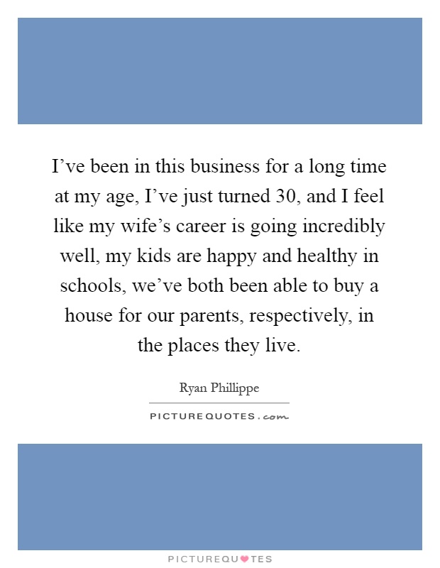 I've been in this business for a long time at my age, I've just turned 30, and I feel like my wife's career is going incredibly well, my kids are happy and healthy in schools, we've both been able to buy a house for our parents, respectively, in the places they live Picture Quote #1