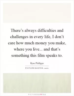 There’s always difficulties and challenges in every life, I don’t care how much money you make, where you live... and that’s something this film speaks to Picture Quote #1