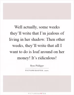 Well actually, some weeks they’ll write that I’m jealous of living in her shadow. Then other weeks, they’ll write that all I want to do is loaf around on her money! It’s ridiculous! Picture Quote #1