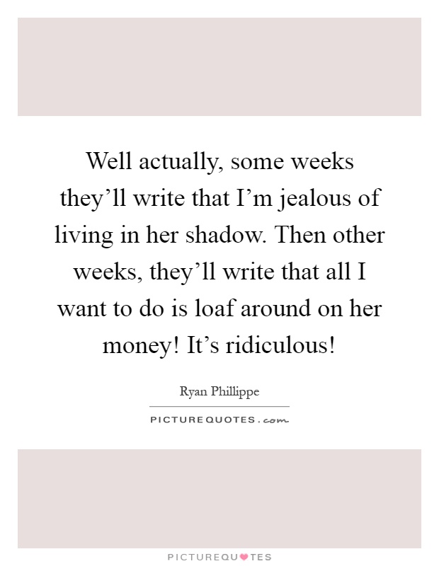 Well actually, some weeks they'll write that I'm jealous of living in her shadow. Then other weeks, they'll write that all I want to do is loaf around on her money! It's ridiculous! Picture Quote #1