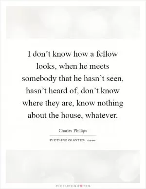 I don’t know how a fellow looks, when he meets somebody that he hasn’t seen, hasn’t heard of, don’t know where they are, know nothing about the house, whatever Picture Quote #1