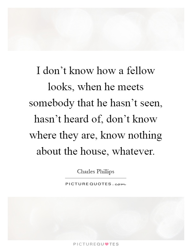 I don't know how a fellow looks, when he meets somebody that he hasn't seen, hasn't heard of, don't know where they are, know nothing about the house, whatever Picture Quote #1