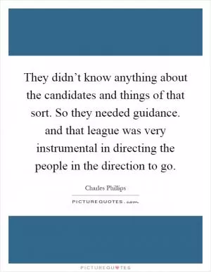 They didn’t know anything about the candidates and things of that sort. So they needed guidance. and that league was very instrumental in directing the people in the direction to go Picture Quote #1