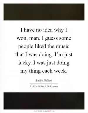 I have no idea why I won, man. I guess some people liked the music that I was doing. I’m just lucky. I was just doing my thing each week Picture Quote #1