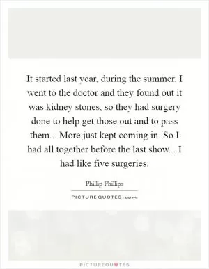 It started last year, during the summer. I went to the doctor and they found out it was kidney stones, so they had surgery done to help get those out and to pass them... More just kept coming in. So I had all together before the last show... I had like five surgeries Picture Quote #1