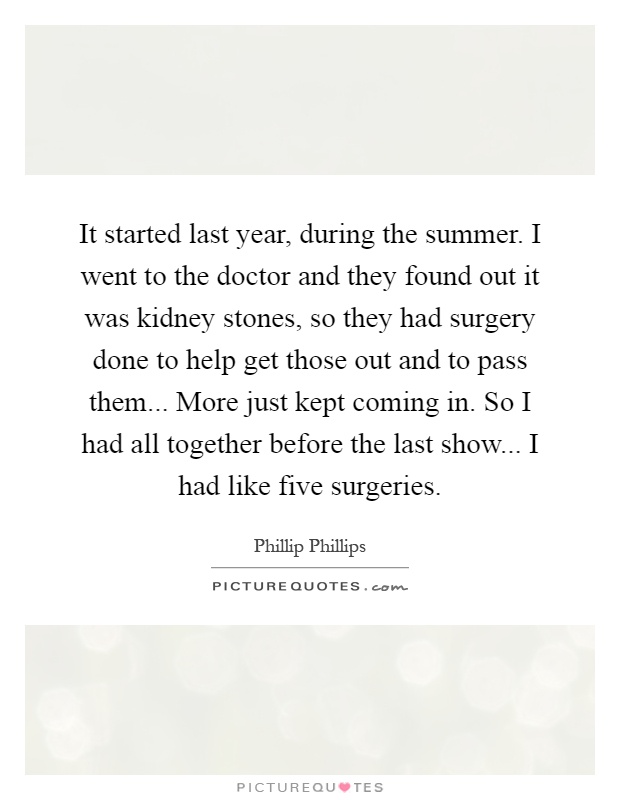 It started last year, during the summer. I went to the doctor and they found out it was kidney stones, so they had surgery done to help get those out and to pass them... More just kept coming in. So I had all together before the last show... I had like five surgeries Picture Quote #1
