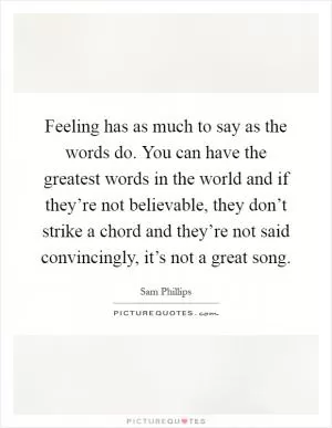 Feeling has as much to say as the words do. You can have the greatest words in the world and if they’re not believable, they don’t strike a chord and they’re not said convincingly, it’s not a great song Picture Quote #1