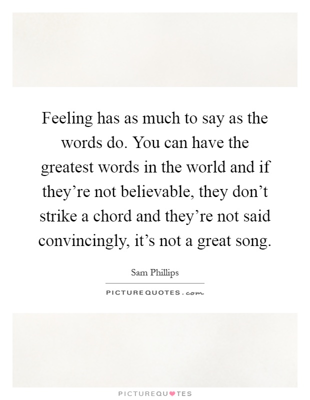 Feeling has as much to say as the words do. You can have the greatest words in the world and if they're not believable, they don't strike a chord and they're not said convincingly, it's not a great song Picture Quote #1