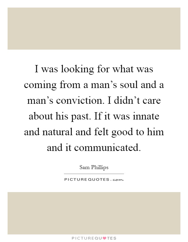I was looking for what was coming from a man's soul and a man's conviction. I didn't care about his past. If it was innate and natural and felt good to him and it communicated Picture Quote #1