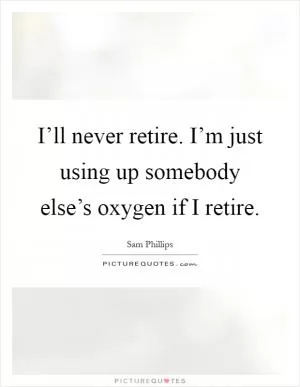 I’ll never retire. I’m just using up somebody else’s oxygen if I retire Picture Quote #1
