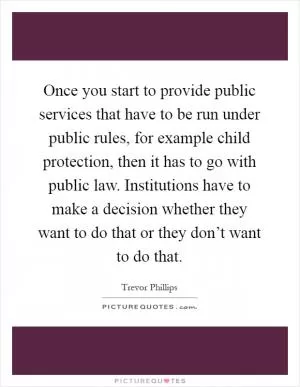 Once you start to provide public services that have to be run under public rules, for example child protection, then it has to go with public law. Institutions have to make a decision whether they want to do that or they don’t want to do that Picture Quote #1