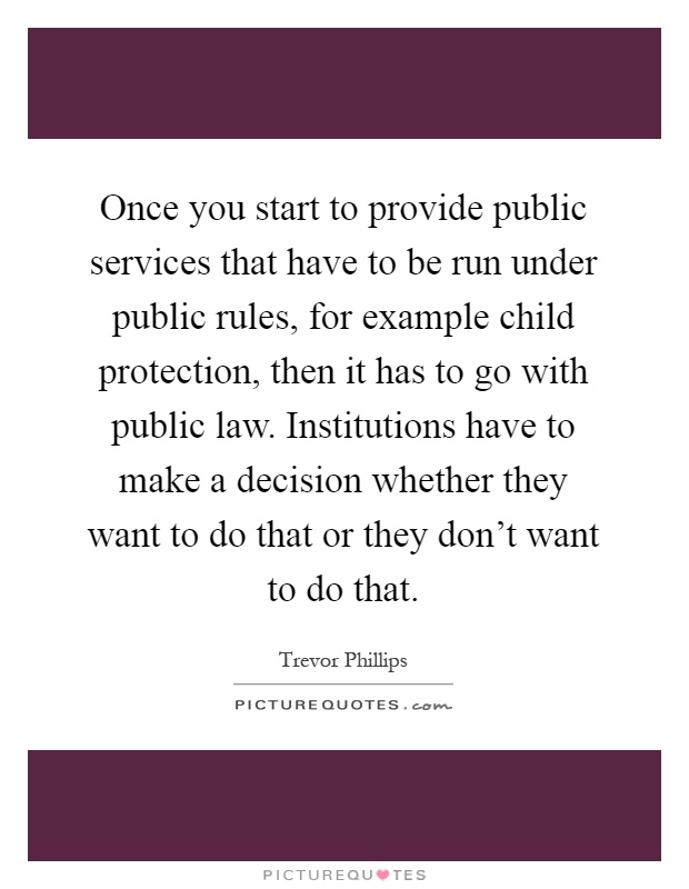 Once you start to provide public services that have to be run under public rules, for example child protection, then it has to go with public law. Institutions have to make a decision whether they want to do that or they don't want to do that Picture Quote #1