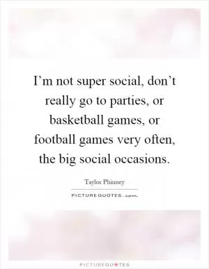 I’m not super social, don’t really go to parties, or basketball games, or football games very often, the big social occasions Picture Quote #1