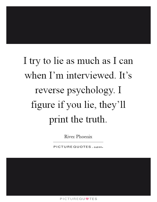 I try to lie as much as I can when I'm interviewed. It's reverse psychology. I figure if you lie, they'll print the truth Picture Quote #1