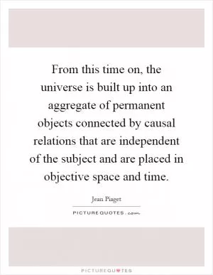 From this time on, the universe is built up into an aggregate of permanent objects connected by causal relations that are independent of the subject and are placed in objective space and time Picture Quote #1