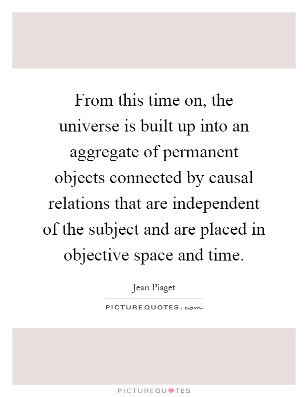 From this time on, the universe is built up into an aggregate of permanent objects connected by causal relations that are independent of the subject and are placed in objective space and time Picture Quote #1