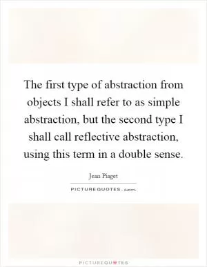 The first type of abstraction from objects I shall refer to as simple abstraction, but the second type I shall call reflective abstraction, using this term in a double sense Picture Quote #1