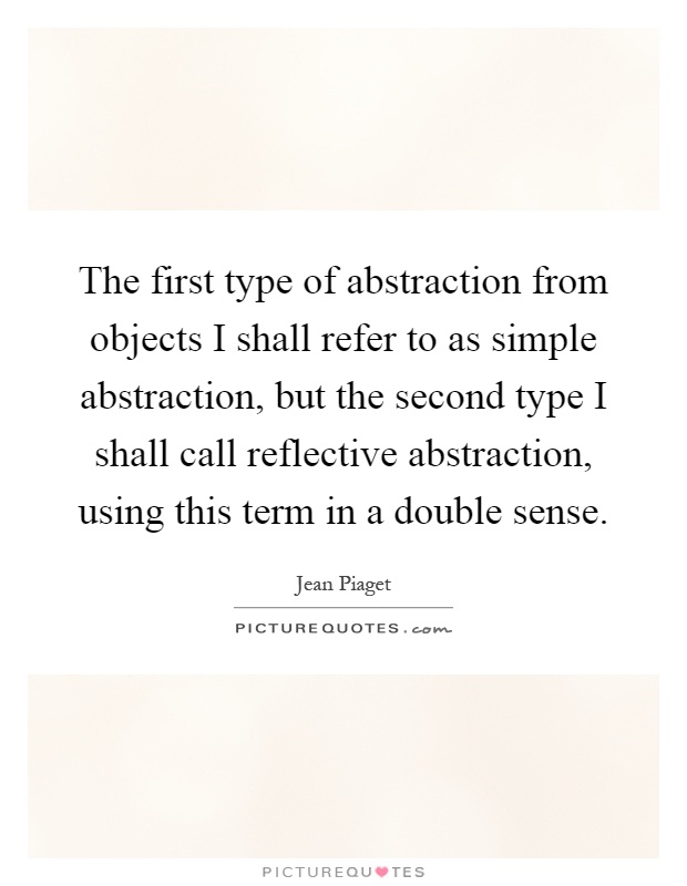 The first type of abstraction from objects I shall refer to as simple abstraction, but the second type I shall call reflective abstraction, using this term in a double sense Picture Quote #1