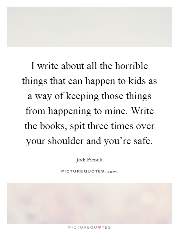 I write about all the horrible things that can happen to kids as a way of keeping those things from happening to mine. Write the books, spit three times over your shoulder and you're safe Picture Quote #1