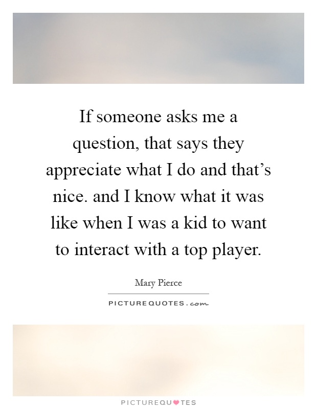 If someone asks me a question, that says they appreciate what I do and that's nice. and I know what it was like when I was a kid to want to interact with a top player Picture Quote #1