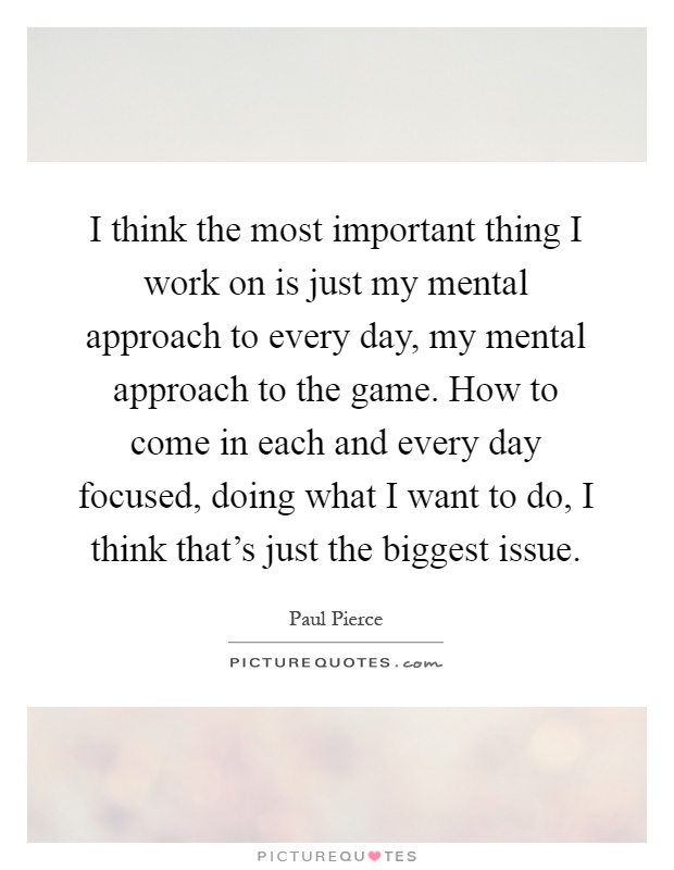 I think the most important thing I work on is just my mental approach to every day, my mental approach to the game. How to come in each and every day focused, doing what I want to do, I think that's just the biggest issue Picture Quote #1