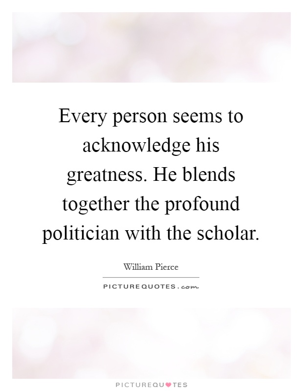 Every person seems to acknowledge his greatness. He blends together the profound politician with the scholar Picture Quote #1