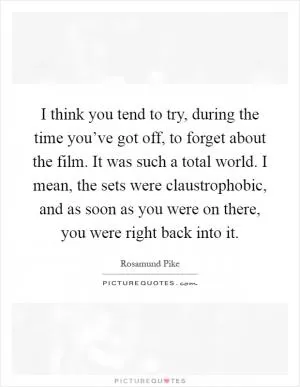 I think you tend to try, during the time you’ve got off, to forget about the film. It was such a total world. I mean, the sets were claustrophobic, and as soon as you were on there, you were right back into it Picture Quote #1