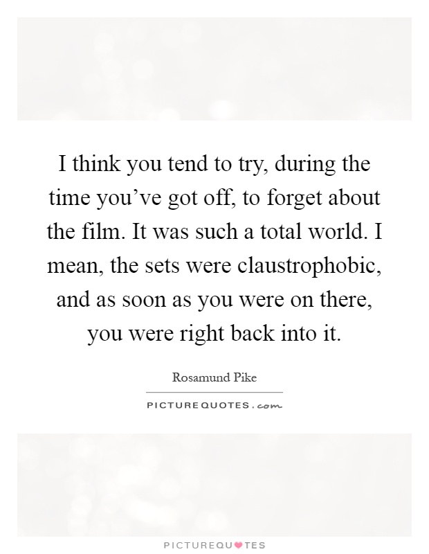 I think you tend to try, during the time you've got off, to forget about the film. It was such a total world. I mean, the sets were claustrophobic, and as soon as you were on there, you were right back into it Picture Quote #1