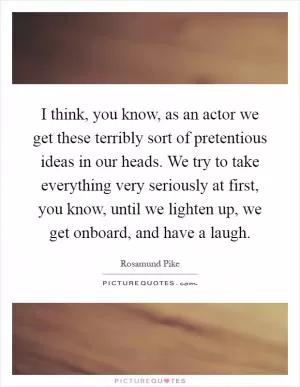I think, you know, as an actor we get these terribly sort of pretentious ideas in our heads. We try to take everything very seriously at first, you know, until we lighten up, we get onboard, and have a laugh Picture Quote #1