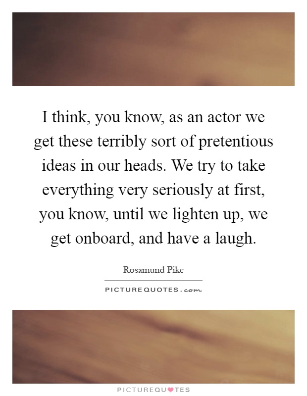 I think, you know, as an actor we get these terribly sort of pretentious ideas in our heads. We try to take everything very seriously at first, you know, until we lighten up, we get onboard, and have a laugh Picture Quote #1