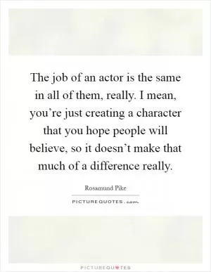 The job of an actor is the same in all of them, really. I mean, you’re just creating a character that you hope people will believe, so it doesn’t make that much of a difference really Picture Quote #1