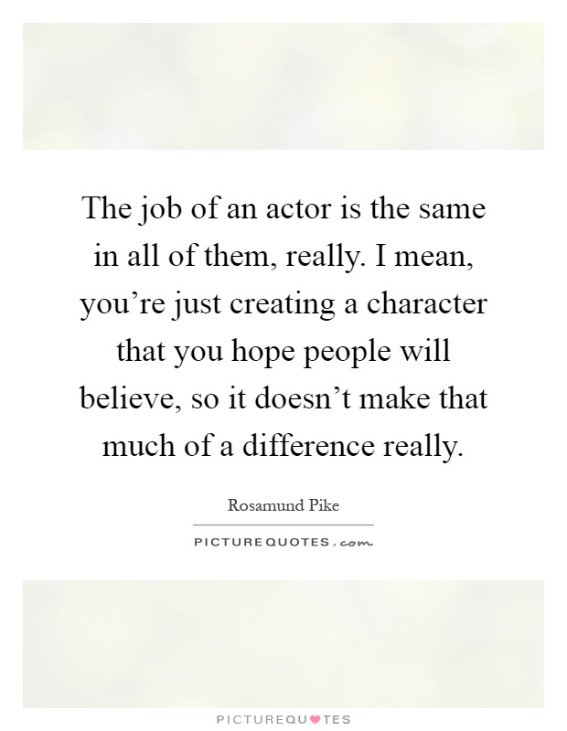 The job of an actor is the same in all of them, really. I mean, you're just creating a character that you hope people will believe, so it doesn't make that much of a difference really Picture Quote #1