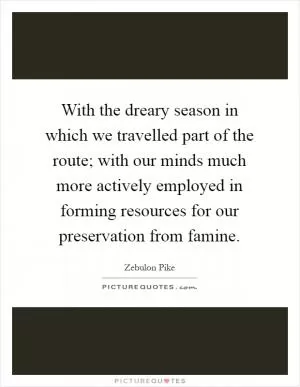 With the dreary season in which we travelled part of the route; with our minds much more actively employed in forming resources for our preservation from famine Picture Quote #1