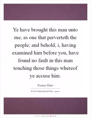 Ye have brought this man unto me, as one that perverteth the people; and behold, i, having examined him before you, have found no fault in this man touching those things whereof ye accuse him Picture Quote #1