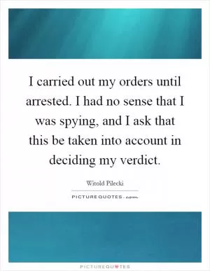 I carried out my orders until arrested. I had no sense that I was spying, and I ask that this be taken into account in deciding my verdict Picture Quote #1