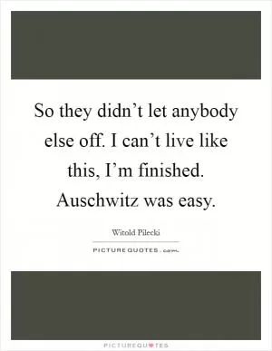 So they didn’t let anybody else off. I can’t live like this, I’m finished. Auschwitz was easy Picture Quote #1