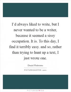 I’d always liked to write, but I never wanted to be a writer, because it seemed a sissy occupation. It is. To this day, I find it terribly easy. and so, rather than trying to hunt up a text, I just wrote one Picture Quote #1