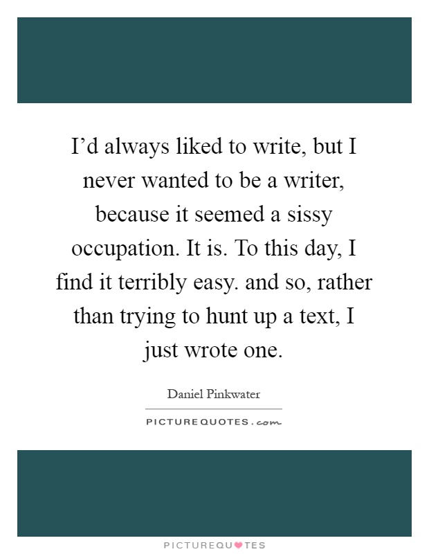 I'd always liked to write, but I never wanted to be a writer, because it seemed a sissy occupation. It is. To this day, I find it terribly easy. and so, rather than trying to hunt up a text, I just wrote one Picture Quote #1