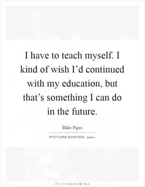 I have to teach myself. I kind of wish I’d continued with my education, but that’s something I can do in the future Picture Quote #1