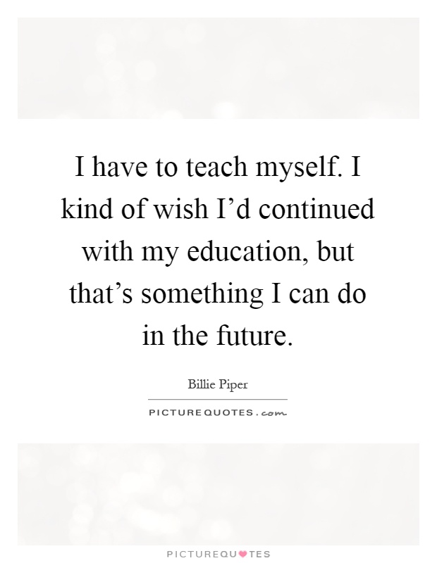 I have to teach myself. I kind of wish I'd continued with my education, but that's something I can do in the future Picture Quote #1